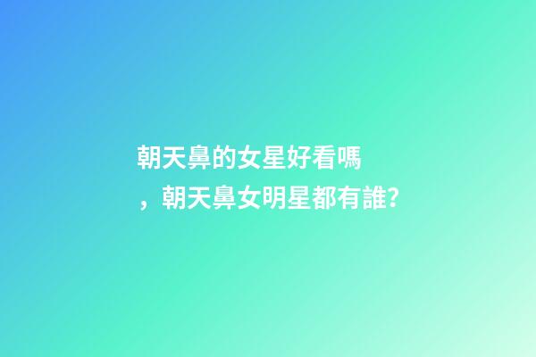朝天鼻的女星好看嗎，朝天鼻女明星都有誰？